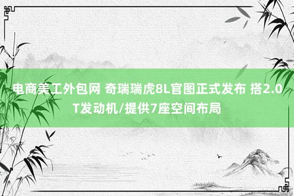 电商美工外包网 奇瑞瑞虎8L官图正式发布 搭2.0T发动机/提供7座空间布局