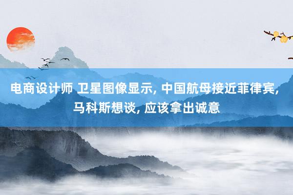 电商设计师 卫星图像显示, 中国航母接近菲律宾, 马科斯想谈, 应该拿出诚意