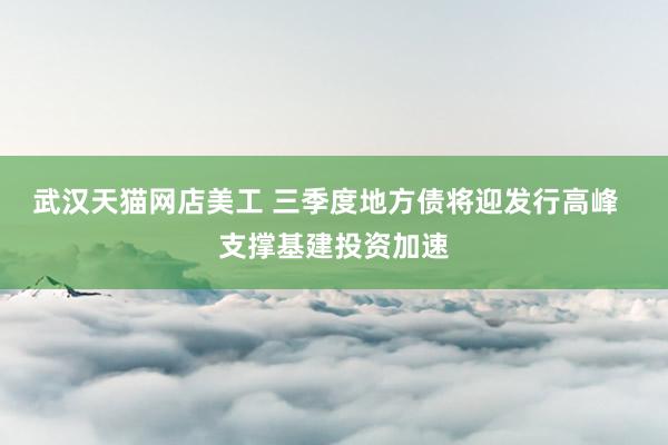 武汉天猫网店美工 三季度地方债将迎发行高峰  支撑基建投资加速