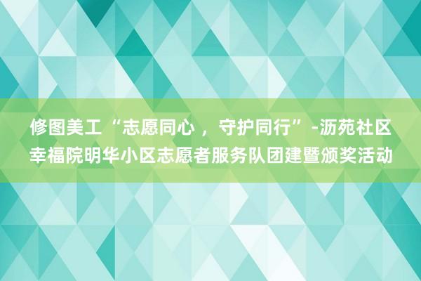 修图美工 “志愿同心 ，守护同行” -沥苑社区幸福院明华小区志愿者服务队团建暨颁奖活动