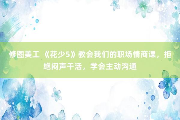 修图美工 《花少5》教会我们的职场情商课，拒绝闷声干活，学会主动沟通