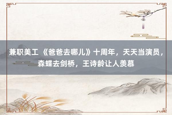 兼职美工 《爸爸去哪儿》十周年，天天当演员，森蝶去剑桥，王诗龄让人羡慕