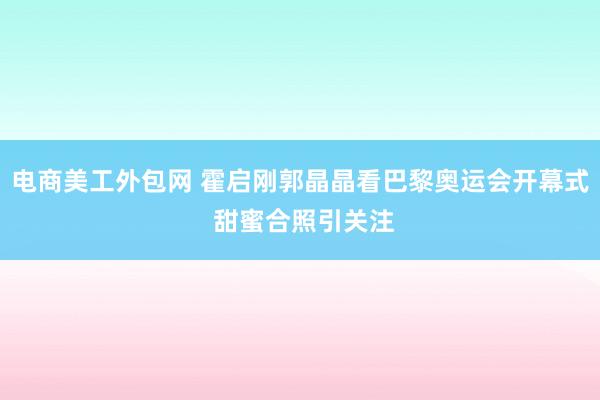 电商美工外包网 霍启刚郭晶晶看巴黎奥运会开幕式 甜蜜合照引关注