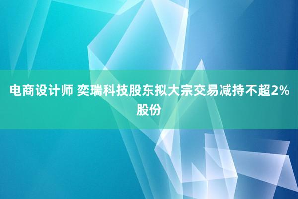 电商设计师 奕瑞科技股东拟大宗交易减持不超2%股份