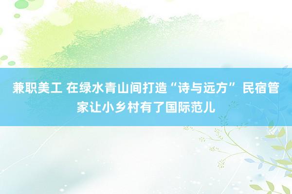 兼职美工 在绿水青山间打造“诗与远方” 民宿管家让小乡村有了国际范儿