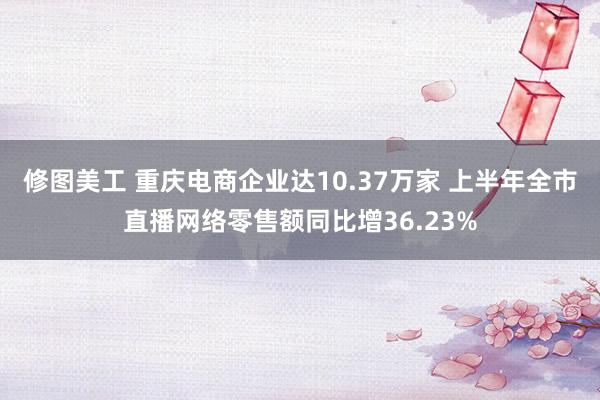 修图美工 重庆电商企业达10.37万家 上半年全市直播网络零售额同比增36.23%