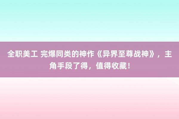 全职美工 完爆同类的神作《异界至尊战神》，主角手段了得，值得收藏！