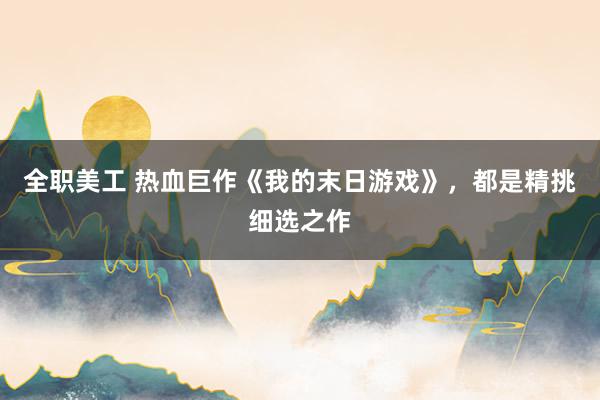 全职美工 热血巨作《我的末日游戏》，都是精挑细选之作