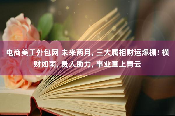 电商美工外包网 未来两月, 三大属相财运爆棚! 横财如雨, 贵人助力, 事业直上青云