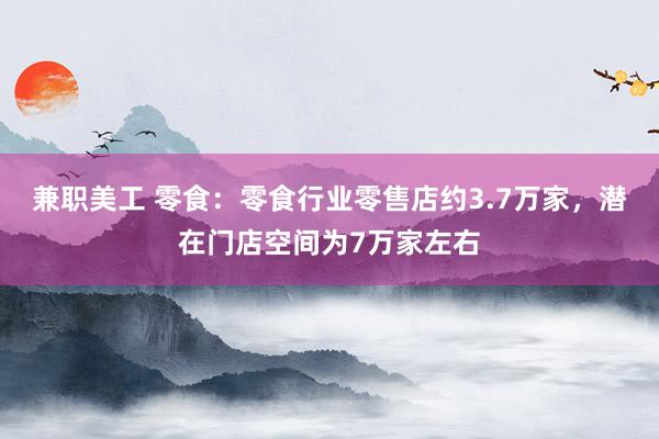 兼职美工 零食：零食行业零售店约3.7万家，潜在门店空间为7万家左右