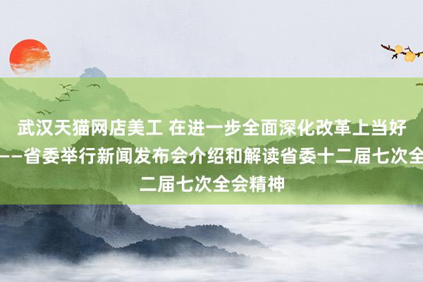 武汉天猫网店美工 在进一步全面深化改革上当好排头兵——省委举行新闻发布会介绍和解读省委十二届七次全会精神