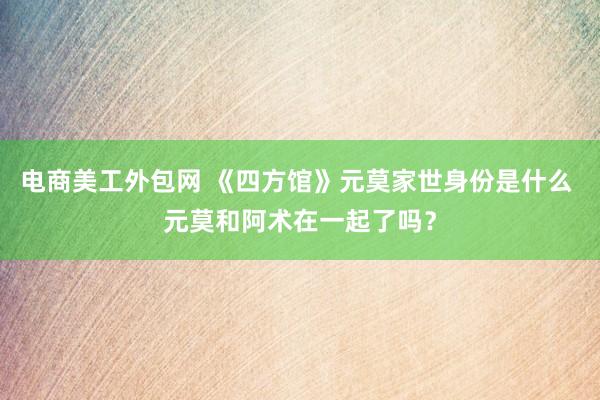 电商美工外包网 《四方馆》元莫家世身份是什么 元莫和阿术在一起了吗？