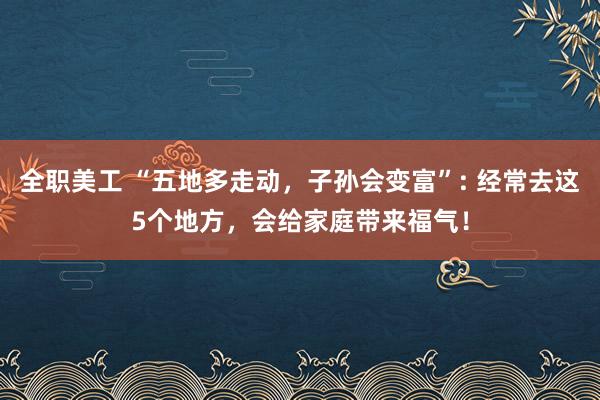 全职美工 “五地多走动，子孙会变富”: 经常去这5个地方，会给家庭带来福气！