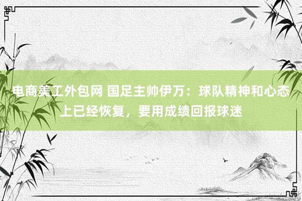 电商美工外包网 国足主帅伊万：球队精神和心态上已经恢复，要用成绩回报球迷